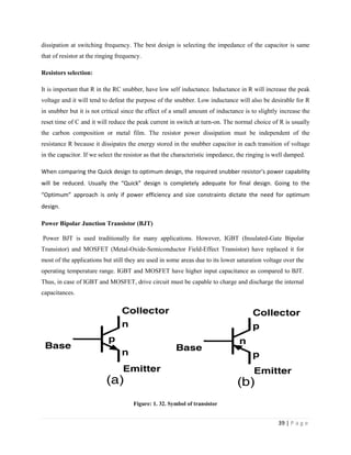 39 | P a g e
dissipation at switching frequency. The best design is selecting the impedance of the capacitor is same
that of resistor at the ringing frequency.
Resistors selection:
It is important that R in the RC snubber, have low self inductance. Inductance in R will increase the peak
voltage and it will tend to defeat the purpose of the snubber. Low inductance will also be desirable for R
in snubber but it is not critical since the effect of a small amount of inductance is to slightly increase the
reset time of C and it will reduce the peak current in switch at turn-on. The normal choice of R is usually
the carbon composition or metal film. The resistor power dissipation must be independent of the
resistance R because it dissipates the energy stored in the snubber capacitor in each transition of voltage
in the capacitor. If we select the resistor as that the characteristic impedance, the ringing is well damped.
When comparing the Quick design to optimum design, the required snubber resistor’s power capability
will be reduced. Usually the “Quick” design is completely adequate for final design. Going to the
“Optimum” approach is only if power efficiency and size constraints dictate the need for optimum
design.
Power Bipolar Junction Transistor (BJT)
Power BJT is used traditionally for many applications. However, IGBT (Insulated-Gate Bipolar
Transistor) and MOSFET (Metal-Oxide-Semiconductor Field-Effect Transistor) have replaced it for
most of the applications but still they are used in some areas due to its lower saturation voltage over the
operating temperature range. IGBT and MOSFET have higher input capacitance as compared to BJT.
Thus, in case of IGBT and MOSFET, drive circuit must be capable to charge and discharge the internal
capacitances.
Figure: 1. 32. Symbol of transistor
 