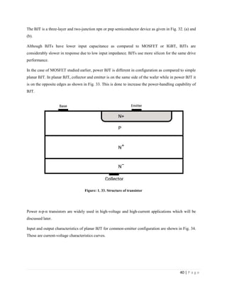 40 | P a g e
The BJT is a three-layer and two-junction npn or pnp semiconductor device as given in Fig. 32. (a) and
(b).
Although BJTs have lower input capacitance as compared to MOSFET or IGBT, BJTs are
considerably slower in response due to low input impedance. BJTs use more silicon for the same drive
performance.
In the case of MOSFET studied earlier, power BJT is different in configuration as compared to simple
planar BJT. In planar BJT, collector and emitter is on the same side of the wafer while in power BJT it
is on the opposite edges as shown in Fig. 33. This is done to increase the power-handling capability of
BJT.
Figure: 1. 33. Structure of transistor
Power n-p-n transistors are widely used in high-voltage and high-current applications which will be
discussed later.
Input and output characteristics of planar BJT for common-emitter configuration are shown in Fig. 34.
These are current-voltage characteristics curves.
 