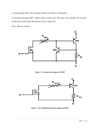 45 | P a g e
a) Punch-through IGBT: Heavily doped n buffer layer ➔ less switching time
b) Non-Punch-through IGBT: Lightly doped n buffer layer ➔ greater carrier lifetime ➔ increased
conductivity of drift region ➔ reduced on-state voltage drop
(Note: ➔ means implies)
Figure: 1. 41. Equivalent diagram of IGBT
Figure: 1. 42. Simplified Equivalent diagram of IGBT
 