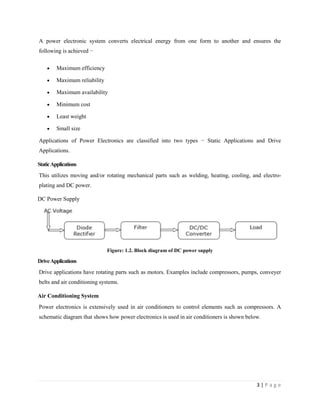 3 | P a g e
A power electronic system converts electrical energy from one form to another and ensures the
following is achieved −
 Maximum efficiency
 Maximum reliability
 Maximum availability
 Minimum cost
 Least weight
 Small size
Applications of Power Electronics are classified into two types − Static Applications and Drive
Applications.
StaticApplications
This utilizes moving and/or rotating mechanical parts such as welding, heating, cooling, and electro-
plating and DC power.
DC Power Supply
Figure: 1.2. Block diagram of DC power supply
DriveApplications
Drive applications have rotating parts such as motors. Examples include compressors, pumps, conveyer
belts and air conditioning systems.
Air Conditioning System
Power electronics is extensively used in air conditioners to control elements such as compressors. A
schematic diagram that shows how power electronics is used in air conditioners is shown below.
 