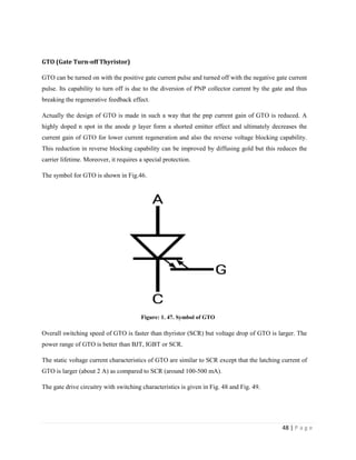 48 | P a g e
GTO (Gate Turn-off Thyristor)
GTO can be turned on with the positive gate current pulse and turned off with the negative gate current
pulse. Its capability to turn off is due to the diversion of PNP collector current by the gate and thus
breaking the regenerative feedback effect.
Actually the design of GTO is made in such a way that the pnp current gain of GTO is reduced. A
highly doped n spot in the anode p layer form a shorted emitter effect and ultimately decreases the
current gain of GTO for lower current regeneration and also the reverse voltage blocking capability.
This reduction in reverse blocking capability can be improved by diffusing gold but this reduces the
carrier lifetime. Moreover, it requires a special protection.
The symbol for GTO is shown in Fig.46.
Figure: 1. 47. Symbol of GTO
Overall switching speed of GTO is faster than thyristor (SCR) but voltage drop of GTO is larger. The
power range of GTO is better than BJT, IGBT or SCR.
The static voltage current characteristics of GTO are similar to SCR except that the latching current of
GTO is larger (about 2 A) as compared to SCR (around 100-500 mA).
The gate drive circuitry with switching characteristics is given in Fig. 48 and Fig. 49.
 