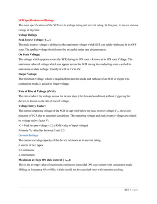 50 | P a g e
SCR Specifications and Ratings:
The main specifications of the SCR are its voltage rating and current rating. In this post, let us see various
ratings of thyristor.
Voltage Ratings
Peak Invese Voltage (VPIV)
The peak inverse voltage is defined as the maximum voltage which SCR can safely withstand in its OFF
state. The applied voltage should never be exceeded under any circumstances.
On State Voltage:
The voltage which appears across the SCR during its ON state is known as its ON state Voltage. The
maximum value of voltage which can appear across the SCR during its conducting state is called its
maximum on state voltage. Usually it will be 1V to 4V.
Finger Voltage:
The minimum voltage, which is required between the anode and cathode of an SCR to trigger it to
conduction mode, is called its finger voltage.
Rate of Rise of Voltage (dV/dt)
The rate at which the voltage across the device rises ( for forward condition) without triggering the
device, is known as its rate of rise of voltage.
Voltage Safety Factor:
The normal operating voltage of the SCR is kept well below its peak inverse voltage(VPIV) to avoid
puncture of SCR due to uncertain conditions. The operating voltage and peak inverse voltage are related
by voltage safety factor Vf
Vf = Peak inverse voltage / ( 2 x RMS value of input voltage)
Normaly Vf value lies between 2 and 2.5
Current Ratings:
The current carrying capacity of the device is known as its current rating.
It can be of two types.
1. Continuous
2. Intermittent.
Maximum average ON state current ( Imac):
This is the average value of maximum continuous sinusoidal ON state current with conduction angle
180deg, at frequency 40 to 60Hz, which should not be exceeded even with intensive cooling.
 