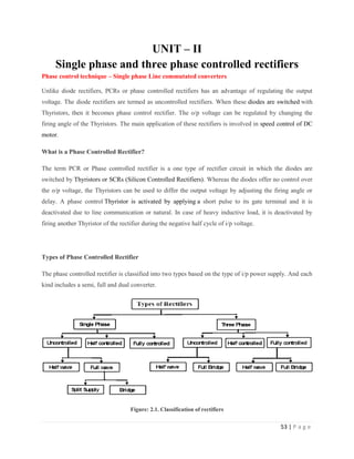 53 | P a g e
UNIT – II
Single phase and three phase controlled rectifiers
Phase control technique – Single phase Line commutated converters
Unlike diode rectifiers, PCRs or phase controlled rectifiers has an advantage of regulating the output
voltage. The diode rectifiers are termed as uncontrolled rectifiers. When these diodes are switched with
Thyristors, then it becomes phase control rectifier. The o/p voltage can be regulated by changing the
firing angle of the Thyristors. The main application of these rectifiers is involved in speed control of DC
motor.
What is a Phase Controlled Rectifier?
The term PCR or Phase controlled rectifier is a one type of rectifier circuit in which the diodes are
switched by Thyristors or SCRs (Silicon Controlled Rectifiers). Whereas the diodes offer no control over
the o/p voltage, the Thyristors can be used to differ the output voltage by adjusting the firing angle or
delay. A phase control Thyristor is activated by applying a short pulse to its gate terminal and it is
deactivated due to line communication or natural. In case of heavy inductive load, it is deactivated by
firing another Thyristor of the rectifier during the negative half cycle of i/p voltage.
Types of Phase Controlled Rectifier
The phase controlled rectifier is classified into two types based on the type of i/p power supply. And each
kind includes a semi, full and dual converter.
Figure: 2.1. Classification of rectifiers
 