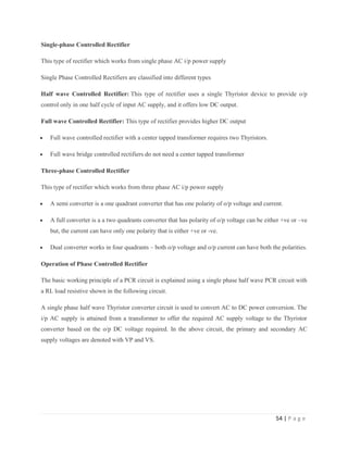 54 | P a g e
Single-phase Controlled Rectifier
This type of rectifier which works from single phase AC i/p power supply
Single Phase Controlled Rectifiers are classified into different types
Half wave Controlled Rectifier: This type of rectifier uses a single Thyristor device to provide o/p
control only in one half cycle of input AC supply, and it offers low DC output.
Full wave Controlled Rectifier: This type of rectifier provides higher DC output
 Full wave controlled rectifier with a center tapped transformer requires two Thyristors.
 Full wave bridge controlled rectifiers do not need a center tapped transformer
Three-phase Controlled Rectifier
This type of rectifier which works from three phase AC i/p power supply
 A semi converter is a one quadrant converter that has one polarity of o/p voltage and current.
 A full converter is a a two quadrants converter that has polarity of o/p voltage can be either +ve or –ve
but, the current can have only one polarity that is either +ve or -ve.
 Dual converter works in four quadrants – both o/p voltage and o/p current can have both the polarities.
Operation of Phase Controlled Rectifier
The basic working principle of a PCR circuit is explained using a single phase half wave PCR circuit with
a RL load resistive shown in the following circuit.
A single phase half wave Thyristor converter circuit is used to convert AC to DC power conversion. The
i/p AC supply is attained from a transformer to offer the required AC supply voltage to the Thyristor
converter based on the o/p DC voltage required. In the above circuit, the primary and secondary AC
supply voltages are denoted with VP and VS.
 