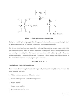 55 | P a g e
Figure: 2.2. Single phase half wave rectifier circuit
During the +ve half cycle of i/p supply when the upper end of the transformer secondary winding is at a +
ve potential with respect to the lower end, the Thyristor is in a forward biased state.
The thyristor is activated at a delay angle of ωt =α, by applying an appropriate gate trigger pulse to the
gate terminal of thyristor. When the thyristor is activated at a delay angle of ωt =α, the thyristor behaviors
and assuming a perfect thyristor. The thyristor acts as a closed switch and the i/p supply voltage acts
across the load when it conducts from ωt =α to π radians For a purely resistive load, the load current io
that flows when the thyristor T1 is on, is given by the expression.
Io= vo/ RL, for α≤ ωt ≤ π
Applications of Phase Controlled Rectifier
Phase controlled rectifier applications include paper mills, textile mills using DC motor drives and DC
motor control in steel mills.
 AC fed traction system using a DC traction motor.
 Electro-metallurgical and Electrochemical processes.
 Reactor controls.
 Magnet power supplies.
 Portable hand instrument drives.
 