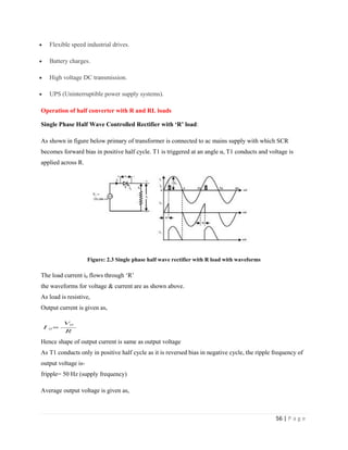 56 | P a g e
 Flexible speed industrial drives.
 Battery charges.
 High voltage DC transmission.
 UPS (Uninterruptible power supply systems).
Operation of half converter with R and RL loads
Single Phase Half Wave Controlled Rectifier with ‘R’ load:
As shown in figure below primary of transformer is connected to ac mains supply with which SCR
becomes forward bias in positive half cycle. T1 is triggered at an angle α, T1 conducts and voltage is
applied across R.
Figure: 2.3 Single phase half wave rectifier with R load with waveforms
The load current i0 flows through ‘R’
the waveforms for voltage & current are as shown above.
As load is resistive,
Output current is given as,
Hence shape of output current is same as output voltage
As T1 conducts only in positive half cycle as it is reversed bias in negative cycle, the ripple frequency of
output voltage is-
fripple= 50 Hz (supply frequency)
Average output voltage is given as,
 