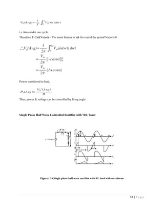 57 | P a g e
i.e Area under one cycle.
Therefore T=2π&Vo(ωt) = Vm sinωt from α to π& for rest of the period Vo(ωt)=0
Power transferred to load,
Thus, power & voltage can be controlled by firing angle.
Single Phase Half Wave Controlled Rectifier with ‘RL’ load:
Figure: 2.4 Single phase half wave rectifier with RL load with waveforms
 