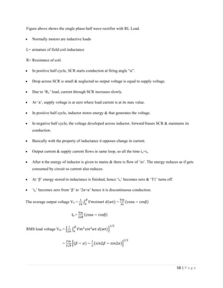 58 | P a g e
Figure above shows the single phase half wave rectifier with RL Load.
 Normally motors are inductive loads
L= armature of field coil inductance
R= Resistance of coil.
 In positive half cycle, SCR starts conduction at firing angle “α”.
 Drop across SCR is small & neglected so output voltage is equal to supply voltage.
 Due to ‘RL’ load, current through SCR increases slowly.
 At ‘π’, supply voltage is at zero where load current is at its max value.
 In positive half cycle, inductor stores energy & that generates the voltage.
 In negative half cycle, the voltage developed across inductor, forward biases SCR & maintains its
conduction.
 Basically with the property of inductance it opposes change in current.
 Output current & supply current flows in same loop, so all the time io=is.
 After π the energy of inductor is given to mains & there is flow of ‘io’. The energy reduces as if gets
consumed by circuit so current also reduces.
 At ‘β’ energy stored in inductance is finished, hence ‘io’ becomes zero & ‘T1’ turns off.
 ‘io’ becomes zero from ‘β’ to ‘2π+α’ hence it is discontinuous conduction.
The average output voltage V0 = = π
α β
I0 = π
α β
RMS load voltage V0r =
=
 