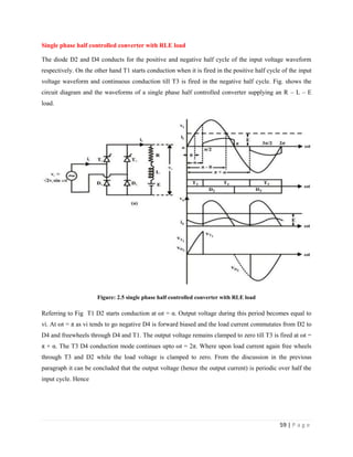 59 | P a g e
Single phase half controlled converter with RLE load
The diode D2 and D4 conducts for the positive and negative half cycle of the input voltage waveform
respectively. On the other hand T1 starts conduction when it is fired in the positive half cycle of the input
voltage waveform and continuous conduction till T3 is fired in the negative half cycle. Fig. shows the
circuit diagram and the waveforms of a single phase half controlled converter supplying an R – L – E
load.
Figure: 2.5 single phase half controlled converter with RLE load
Referring to Fig T1 D2 starts conduction at ωt = α. Output voltage during this period becomes equal to
vi. At ωt = π as vi tends to go negative D4 is forward biased and the load current commutates from D2 to
D4 and freewheels through D4 and T1. The output voltage remains clamped to zero till T3 is fired at ωt =
π + α. The T3 D4 conduction mode continues upto ωt = 2π. Where upon load current again free wheels
through T3 and D2 while the load voltage is clamped to zero. From the discussion in the previous
paragraph it can be concluded that the output voltage (hence the output current) is periodic over half the
input cycle. Hence
 