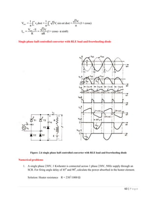 60 | P a g e
Single phase half controlled converter with RLE load and freewheeling diode
Figure: 2.6 single phase half controlled converter with RLE load and freewheeling diode
Numerical problems
1. A single phase 230V, 1 Kwheater is connected across 1 phase 230V, 50Hz supply through an
SCR. For firing angle delay of 450
and 900
, calculate the power absorbed in the heater element.
Solution: Heater resistance R = 2302
/1000 Ω
 