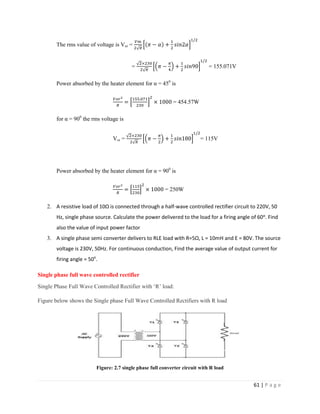 61 | P a g e
The rms value of voltage is Vor =
= = 155.071V
Power absorbed by the heater element for α = 450
is
= 454.57W
for α = 900
the rms voltage is
Vor = = 115V
Power absorbed by the heater element for α = 900
is
= 250W
2. A resistive load of 10Ω is connected through a half-wave controlled rectifier circuit to 220V, 50
Hz, single phase source. Calculate the power delivered to the load for a firing angle of 60ᵒ. Find
also the value of input power factor
3. A single phase semi converter delivers to RLE load with R=5Ω, L = 10mH and E = 80V. The source
voltage is 230V, 50Hz. For continuous conduction, Find the average value of output current for
firing angle = 50o
.
Single phase full wave controlled rectifier
Single Phase Full Wave Controlled Rectifier with ‘R’ load:
Figure below shows the Single phase Full Wave Controlled Rectifiers with R load
Figure: 2.7 single phase full converter circuit with R load
 