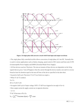 62 | P a g e
Figure: 2.8 single phase full converter circuit with R load input and output waveforms
• The single phase fully controlled rectifier allows conversion of single phase AC into DC. Normally this
is used in various applications such as battery charging, speed control of DC motors and front end of UPS
(Uninterruptible Power Supply) and SMPS (Switched Mode Power Supply).
• All four devices used are Thyristors. The turn-on instants of these devices are dependent on the firing
signals that are given. Turn-off happens when the current through the device reaches zero and it is reverse
biased at least for duration equal to the turn-off time of the device specified in the data sheet.
• In positive half cycle Thyristors T1 & T2 are fired at an angle α .
• When T1 & T2 conducts
Vo=Vs
IO=is=Vo/R=Vs/R
• In negative half cycle of input voltage, SCR’s T3 &T4 are triggered at an angle of (π+α)
• Here output current & supply current are in opposite direction
∴ is=-io
T3 & T4 becomes off at 2π.
V0 = =
 