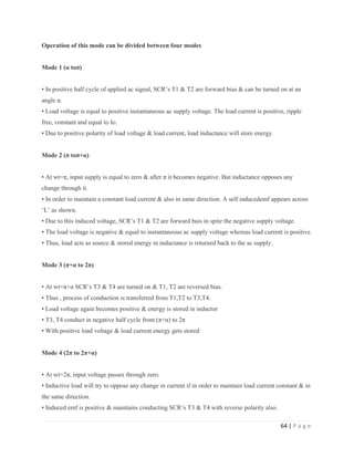 64 | P a g e
Operation of this mode can be divided between four modes
Mode 1 (α toπ)
• In positive half cycle of applied ac signal, SCR’s T1 & T2 are forward bias & can be turned on at an
angle α.
• Load voltage is equal to positive instantaneous ac supply voltage. The load current is positive, ripple
free, constant and equal to Io.
• Due to positive polarity of load voltage & load current, load inductance will store energy.
Mode 2 (π toπ+α)
• At wt=π, input supply is equal to zero & after π it becomes negative. But inductance opposes any
change through it.
• In order to maintain a constant load current & also in same direction. A self inducedemf appears across
‘L’ as shown.
• Due to this induced voltage, SCR’s T1 & T2 are forward bais in spite the negative supply voltage.
• The load voltage is negative & equal to instantaneous ac supply voltage whereas load current is positive.
• Thus, load acts as source & stored energy in inductance is returned back to the ac supply.
Mode 3 (π+α to 2π)
• At wt=π+α SCR’s T3 & T4 are turned on & T1, T2 are reversed bias.
• Thus , process of conduction is transferred from T1,T2 to T3,T4.
• Load voltage again becomes positive & energy is stored in inductor
• T3, T4 conduct in negative half cycle from (π+α) to 2π
• With positive load voltage & load current energy gets stored
Mode 4 (2π to 2π+α)
• At wt=2π, input voltage passes through zero.
• Inductive load will try to oppose any change in current if in order to maintain load current constant & in
the same direction.
• Induced emf is positive & maintains conducting SCR’s T3 & T4 with reverse polarity also.
 