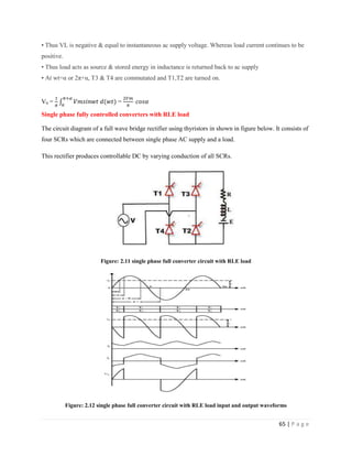 65 | P a g e
• Thus VL is negative & equal to instantaneous ac supply voltage. Whereas load current continues to be
positive.
• Thus load acts as source & stored energy in inductance is returned back to ac supply
• At wt=α or 2π+α, T3 & T4 are commutated and T1,T2 are turned on.
V0 = =
Single phase fully controlled converters with RLE load
The circuit diagram of a full wave bridge rectifier using thyristors in shown in figure below. It consists of
four SCRs which are connected between single phase AC supply and a load.
This rectifier produces controllable DC by varying conduction of all SCRs.
Figure: 2.11 single phase full converter circuit with RLE load
Figure: 2.12 single phase full converter circuit with RLE load input and output waveforms
 