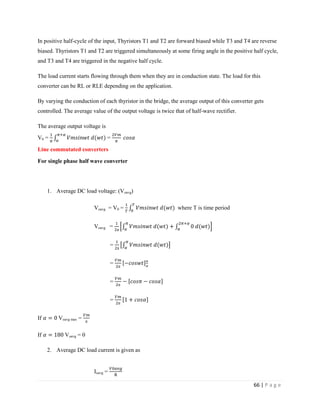 66 | P a g e
In positive half-cycle of the input, Thyristors T1 and T2 are forward biased while T3 and T4 are reverse
biased. Thyristors T1 and T2 are triggered simultaneously at some firing angle in the positive half cycle,
and T3 and T4 are triggered in the negative half cycle.
The load current starts flowing through them when they are in conduction state. The load for this
converter can be RL or RLE depending on the application.
By varying the conduction of each thyristor in the bridge, the average output of this converter gets
controlled. The average value of the output voltage is twice that of half-wave rectifier.
The average output voltage is
V0 = =
Line commutated converters
For single phase half wave converter
1. Average DC load voltage: (Voavg)
Voavg = V0 = where T is time period
Voavg =
π
= π
= π
= π
=
π
If Voavg max = π
If Voavg = 0
2. Average DC load current is given as
Ioavg =
 