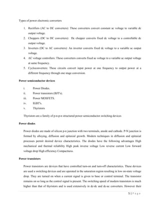 5 | P a g e
Types of power electronic converters
1. Rectifiers (AC to DC converters): These converters convert constant ac voltage to variable dc
output voltage.
2. Choppers (DC to DC converters): Dc chopper converts fixed dc voltage to a controllable dc
output voltage.
3. Inverters (DC to AC converters): An inverter converts fixed dc voltage to a variable ac output
voltage.
4. AC voltage controllers: These converters converts fixed ac voltage to a variable ac output voltage
at same frequency.
5. Cycloconverters: These circuits convert input power at one frequency to output power at a
different frequency through one stage conversion.
Power semiconductor devices
i. Power Diodes.
ii. Power transistors (BJT's).
iii. Power MOSFETS.
iv. IGBT's.
v. Thyristors
Thyristors are a family of p-n-p-n structured power semiconductor switching devices
Power diodes
Power diodes are made of silicon p-n junction with two terminals, anode and cathode. P-N junction is
formed by alloying, diffusion and epitaxial growth. Modern techniques in diffusion and epitaxial
processes permit desired device characteristics. The diodes have the following advantages High
mechanical and thermal reliability High peak inverse voltage Low reverse current Low forward
voltage drop High efficiency Compactness.
Power transistors
Power transistors are devices that have controlled turn-on and turn-off characteristics. These devices
are used a switching devices and are operated in the saturation region resulting in low on-state voltage
drop. They are turned on when a current signal is given to base or control terminal. The transistor
remains on so long as the control signal is present. The switching speed of modern transistors is much
higher than that of thyristors and is used extensively in dc-dc and dc-ac converters. However their
 