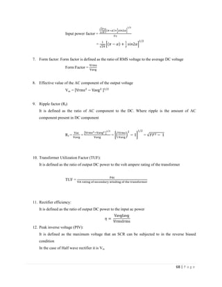 68 | P a g e
Input power factor =
=
7. Form factor: Form factor is defined as the ratio of RMS voltage to the average DC voltage
Form Factor =
8. Effective value of the AC component of the output voltage
Vac =
9. Ripple factor (Rf)
It is defined as the ratio of AC component to the DC. Where ripple is the amount of AC
component present in DC component
Rf = = = =
10. Transformer Utilization Factor (TUF):
It is defined as the ratio of output DC power to the volt ampere rating of the transformer
TUF =
11. Rectifier efficiency:
It is defined as the ratio of output DC power to the input ac power
12. Peak inverse voltage (PIV):
It is defined as the maximum voltage that an SCR can be subjected to in the reverse biased
condition
In the case of Half wave rectifier it is Vm
 