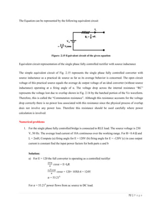 72 | P a g e
The Equation can be represented by the following equivalent circuit
Figure: 2.15 Equivalent circuit of the given equation
Equivalent circuit representation of the single phase fully controlled rectifier with source inductance
The simple equivalent circuit of Fig. 2.15 represents the single phase fully controlled converter with
source inductance as a practical dc source as far as its average behavior is concerned. The open circuit
voltage of this practical source equals the average dc output voltage of an ideal converter (without source
inductance) operating at a firing angle of α. The voltage drop across the internal resistance “RC”
represents the voltage lost due to overlap shown in Fig. 2.14 by the hatched portion of the Vo waveform.
Therefore, this is called the “Commutation resistance”. Although this resistance accounts for the voltage
drop correctly there is no power loss associated with this resistance since the physical process of overlap
does not involve any power loss. Therefore this resistance should be used carefully where power
calculation is involved.
Numerical problems
1. For the single phase fully controlled bridge is connected to RLE load. The source voltage is 230
V, 50 Hz. The average load current of 10A continuous over the working range. For R= 0.4 Ω and
L = 2mH, Compute (a) firing angle for E = 120V (b) firing angle for E = -120V (c) in case output
current is constant find the input power factors for both parts a and b
Solution:
a) For E = 120 the full converter is operating as a controlled rectifier
= E+I0R
= 120+ 10X0.4 = 124V
= 53.210
For = 53.210
power flows from ac source to DC load.
 