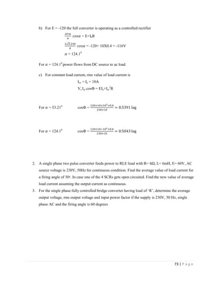 73 | P a g e
b) For E = -120 the full converter is operating as a controlled rectifier
= E+I0R
= -120+ 10X0.4 = -116V
= 124.10
For = 124.10
power flows from DC source to ac load.
c) For constant load current, rms value of load current is
Ior = Io = 10A
Vs Ior cosФ = EIo+Ior
2
R
For = 53.210
cosФ =
For = 124.10
cosФ =
2. A single phase two pulse converter feeds power to RLE load with R= 6Ω, L= 6mH, E= 60V, AC
source voltage is 230V, 50Hz for continuous condition. Find the average value of load current for
a firing angle of 50ᵒ. In case one of the 4 SCRs gets open circuited. Find the new value of average
load current assuming the output current as continuous.
3. For the single phase fully controlled bridge converter having load of ‘R’, determine the average
output voltage, rms output voltage and input power factor if the supply is 230V, 50 Hz, single
phase AC and the firing angle is 60 degrees
 