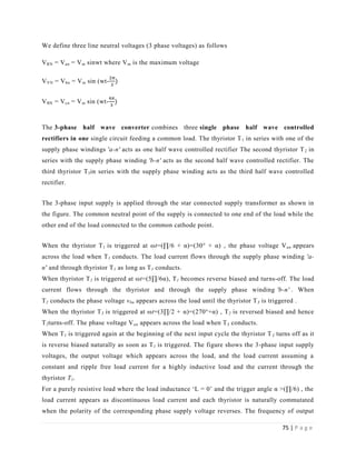 75 | P a g e
We define three line neutral voltages (3 phase voltages) as follows
VRN = Van = Vm sinwt where Vm is the maximum voltage
VYN = Vbn = Vm sin (wt-
VBN = Vcn = Vm sin (wt-
The 3-phase half wave converter combines three single phase half wave controlled
rectifiers in one single circuit feeding a common load. The thyristor T1 in series with one of the
supply phase windings 'a-n' acts as one half wave controlled rectifier The second thyristor T2 in
series with the supply phase winding 'b-n' acts as the second half wave controlled rectifier. The
third thyristor T3in series with the supply phase winding acts as the third half wave controlled
rectifier.
The 3-phase input supply is applied through the star connected supply transformer as shown in
the figure. The common neutral point of the supply is connected to one end of the load while the
other end of the load connected to the common cathode point.
When the thyristor T1 is triggered at ωt=(∏/6 + α)=(30° + α) , the phase voltage Van appears
across the load when T1 conducts. The load current flows through the supply phase winding 'a-
n' and through thyristor T1 as long as T1 conducts.
When thyristor T2 is triggered at ωt=(5∏/6α), T1 becomes reverse biased and turns-off. The load
current flows through the thyristor and through the supply phase winding 'b-n' . When
T2 conducts the phase voltage vbn appears across the load until the thyristor T3 is triggered .
When the thyristor T3 is triggered at ωt=(3∏/2 + α)=(270°+α) , T2 is reversed biased and hence
T2turns-off. The phase voltage Van appears across the load when T3 conducts.
When T1 is triggered again at the beginning of the next input cycle the thyristor T3 turns off as it
is reverse biased naturally as soon as T1 is triggered. The figure shows the 3-phase input supply
voltages, the output voltage which appears across the load, and the load current assuming a
constant and ripple free load current for a highly inductive load and the current through the
thyristor T1.
For a purely resistive load where the load inductance ‘L = 0’ and the trigger angle α >(∏/6) , the
load current appears as discontinuous load current and each thyristor is naturally commutated
when the polarity of the corresponding phase supply voltage reverses. The frequency of output
 