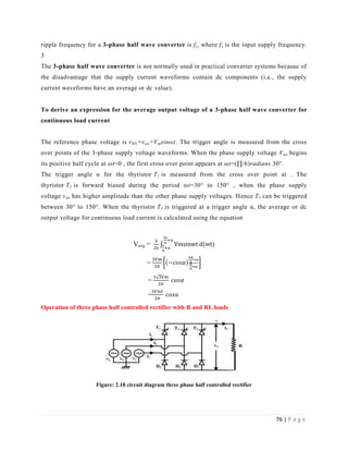 76 | P a g e
ripple frequency for a 3-phase half wave converter is fs, where fs is the input supply frequency.
3
The 3-phase half wave converter is not normally used in practical converter systems because of
the disadvantage that the supply current waveforms contain dc components (i.e., the supply
current waveforms have an average or dc value).
To derive an expression for the average output voltage of a 3-phase half wave converter for
continuous load current
The reference phase voltage is vRN=van=Vmsinωt. The trigger angle is measured from the cross
over points of the 3-phase supply voltage waveforms. When the phase supply voltage Van begins
its positive half cycle at ωt=0 , the first cross over point appears at ωt=(∏/6)radians 30°.
The trigger angle α for the thyristor T1 is measured from the cross over point at . The
thyristor T1 is forward biased during the period ωt=30° to 150° , when the phase supply
voltage van has higher amplitude than the other phase supply voltages. Hence T1 can be triggered
between 30° to 150°. When the thyristor T1 is triggered at a trigger angle α, the average or dc
output voltage for continuous load current is calculated using the equation
Vavg = π
π
α
π
α
=
=
=
Operation of three phase half controlled rectifier with R and RL loads
Figure: 2.18 circuit diagram three phase half controlled rectifier
 