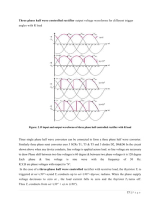 77 | P a g e
Three phase half wave controlled rectifier output voltage waveforms for different trigger
angles with R load
Figure: 2.19 input and output waveforms of three phase half controlled rectifier with R load
Three single phase half wave converters can be connected to form a three phase half wave converter.
Similarly three phase semi converter uses 3 SCRs T1, T3 & T5 and 3 diodes D2, D4&D6 In the circuit
shown above when any device conducts, line voltage is applied across load. so line voltage are necessary
to draw Phase shift between two line voltages is 60 degree & between two phase voltages it is 120 degree
Each phase & line voltage is sine wave with the frequency of 50 Hz.
R,Y,B are phase voltages with respect to ‘N’.
In the case of a three-phase half wave controlled rectifier with resistive load, the thyristor T1 is
triggered at ωt=(30°+α)and T1 conducts up to ωt=180°=&pron; radians. When the phase supply
voltage decreases to zero at , the load current falls to zero and the thyristor T1 turns off.
Thus T1 conducts from ωt=(30° + α) to (180°).
 