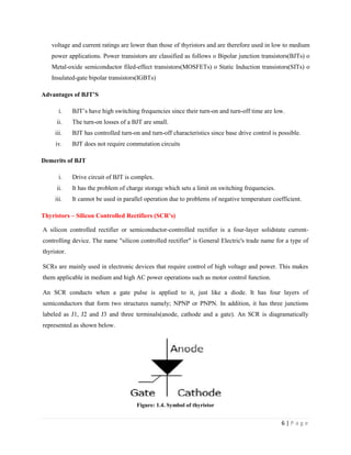 6 | P a g e
voltage and current ratings are lower than those of thyristors and are therefore used in low to medium
power applications. Power transistors are classified as follows o Bipolar junction transistors(BJTs) o
Metal-oxide semiconductor filed-effect transistors(MOSFETs) o Static Induction transistors(SITs) o
Insulated-gate bipolar transistors(IGBTs)
Advantages of BJT’S
i. BJT’s have high switching frequencies since their turn-on and turn-off time are low.
ii. The turn-on losses of a BJT are small.
iii. BJT has controlled turn-on and turn-off characteristics since base drive control is possible.
iv. BJT does not require commutation circuits
Demerits of BJT
i. Drive circuit of BJT is complex.
ii. It has the problem of charge storage which sets a limit on switching frequencies.
iii. It cannot be used in parallel operation due to problems of negative temperature coefficient.
Thyristors – Silicon Controlled Rectifiers (SCR’s)
A silicon controlled rectifier or semiconductor-controlled rectifier is a four-layer solidstate current-
controlling device. The name "silicon controlled rectifier" is General Electric's trade name for a type of
thyristor.
SCRs are mainly used in electronic devices that require control of high voltage and power. This makes
them applicable in medium and high AC power operations such as motor control function.
An SCR conducts when a gate pulse is applied to it, just like a diode. It has four layers of
semiconductors that form two structures namely; NPNP or PNPN. In addition, it has three junctions
labeled as J1, J2 and J3 and three terminals(anode, cathode and a gate). An SCR is diagramatically
represented as shown below.
Figure: 1.4. Symbol of thyristor
 
