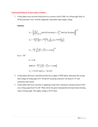 79 | P a g e
Numerical Problems on three phase rectifiers:
1. A three phase semi converter feeds power to a resistive load of 10Ω. For a firing angle delay of
300
the load takes 5 Kw. Find the magnitude of per phase input supply voltage.
Solution:
Vor = π
π
π
α
π
α
π
Vor
2
=
Vor =
For α = 300
P = V2
/R
5000x10 =
Vs = 175.67V and Vph = 101.43V
2. A three-phase half-wave controlled rectifier has a supply of 200V/phase. Determine the average
load voltage for firing angle of 0o
, 30o
and 60o
assuming a thyristor volt drop of 1.5V and
continuous load current
3. A three phase half wave converter is supplying a load with a continuous constant current of 50A
over a firing angle from 0o
to 600
. What will be the power dissipated by the load at these limiting
values of firing angle. The supply voltage is 415V (line).
 