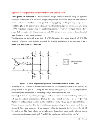 80 | P a g e
Operation of three phase fully controlled rectifier with R and RL loads
Three phase full converter is a fully controlled bridge controlled rectifier using six thyristors
connected in the form of a full wave bridge configuration. All the six thyristors are controlled
switches which are turned on at a appropriate times by applying suitable gate trigger signals.
The three phase full converter is extensively used in industrial power applications upto about
120kW output power level, where two quadrant operations is required. The figure shows a three
phase full converter with highly inductive load. This circuit is also known as three phase full
wave bridge or as a six pulse converter.
The thyristors are triggered at an interval of (∏/3) radians (i.e. at an interval of 30°). The
frequency of output ripple voltage is 6fs and the filtering requirement is less than that of three
phase semi and half wave converters.
Figure: 2.20 circuit diagram three phase fully controlled rectifier with R and RL load
At ωt=(∏/6 +α) , thyristor is already conducting when the thyristor is turned on by applying the
gating signal to the gate of . During the time period ωt=(∏/6 +α) to (∏/2 +α), thyristors and
conduct together and the line to line supply voltage appears across the load.
At ωt=(∏/2 +α), the thyristor T2 is triggered and T6 is reverse biased immediately and T6 turns
off due to natural commutation. During the time period ωt=(∏/ +α) to (5∏/6 +α),
thyristor T1 and T2 conduct together and the line to line supply voltage appears across the load.
The thyristors are numbered in the circuit diagram corresponding to the order in which they are
triggered. The trigger sequence (firing sequence) of the thyristors is 12, 23, 34, 45, 56, 61, 12,
23, and so on. The figure shows the waveforms of three phase input supply voltages, output
voltage, the thyristor current through T1 and T4, the supply current through the line ‘a’.
 