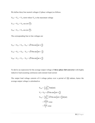81 | P a g e
We define three line neutral voltages (3 phase voltages) as follows
VRN = Van = Vm sinwt where Vm is the maximum voltage
VYN = Vbn = Vm sin (wt-
VBN = Vcn = Vm sin (wt-
The corresponding line to line voltages are
VRY = Vab = Van - Vbn =
π
VYB = Vbc = Vbn – Vcn =
π
VBR = Vca = Vcn – Van =
π
To derive an expression for the average output voltage of three phase full converter with highly
inductive load assuming continuous and constant load current
The output load voltage consists of 6 voltage pulses over a period of 2∏ radians, hence the
average output voltage is calculated as
Vavg = π
π
α
π
α
Vo = Vab =
π
Vavg =
π
π
π
α
π
α
=
=
 