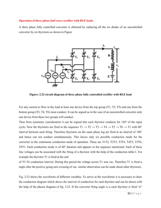 83 | P a g e
Operation of three phase half wave rectifier with RLE loads
A three phase fully controlled converter is obtained by replacing all the six diodes of an uncontrolled
converter by six thyristors as shown in Figure
Figure: 2.22 circuit diagram of three phase fully controlled rectifier with RLE load
For any current to flow in the load at least one device from the top group (T1, T3, T5) and one from the
bottom group (T2, T4, T6) must conduct. It can be argued as in the case of an uncontrolled converter only
one device from these two groups will conduct.
Then from symmetry consideration it can be argued that each thyristor conducts for 120° of the input
cycle. Now the thyristors are fired in the sequence T1 → T2 → T3 → T4 → T5 → T6 → T1 with 60°
interval between each firing. Therefore thyristors on the same phase leg are fired at an interval of 180°
and hence can not conduct simultaneously. This leaves only six possible conduction mode for the
converter in the continuous conduction mode of operation. These are T1T2, T2T3, T3T4, T4T5, T5T6,
T6T1. Each conduction mode is of 60° duration and appears in the sequence mentioned. Each of these
line voltages can be associated with the firing of a thyristor with the help of the conduction table-1. For
example the thyristor T1 is fired at the end
of T5 T6 conduction interval. During this period the voltage across T1 was vac. Therefore T1 is fired α
angle after the positive going zero crossing of vac. similar observation can be made about other thyristors.
Fig. 2.23 shows the waveforms of different variables. To arrive at the waveforms it is necessary to draw
the conduction diagram which shows the interval of conduction for each thyristor and can be drawn with
the help of the phasor diagram of fig. 2.22. If the converter firing angle is α each thyristor is fired “α”
 