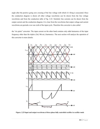84 | P a g e
angle after the positive going zero crossing of the line voltage with which it’s firing is associated. Once
the conduction diagram is drawn all other voltage waveforms can be drawn from the line voltage
waveforms and from the conduction table of fig. 2.22. Similarly line currents can be drawn from the
output current and the conduction diagram. It is clear from the waveforms that output voltage and current
waveforms are periodic over one sixth of the input cycle. Therefore this converter is also called
the “six pulse” converter. The input current on the other hand contains only odds harmonics of the input
frequency other than the triplex (3rd, 9th etc.) harmonics. The next section will analyze the operation of
this converter in more details.
Figure: 2.23 Input and output waveforms of three phase fully controlled rectifier in rectifier mode
 