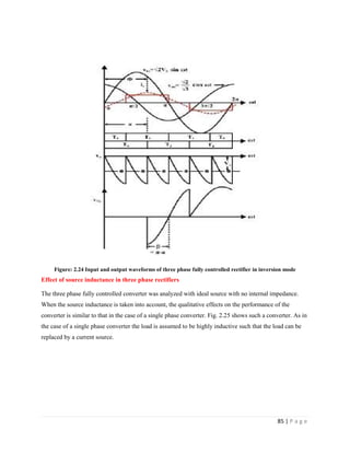 85 | P a g e
Figure: 2.24 Input and output waveforms of three phase fully controlled rectifier in inversion mode
Effect of source inductance in three phase rectifiers
The three phase fully controlled converter was analyzed with ideal source with no internal impedance.
When the source inductance is taken into account, the qualitative effects on the performance of the
converter is similar to that in the case of a single phase converter. Fig. 2.25 shows such a converter. As in
the case of a single phase converter the load is assumed to be highly inductive such that the load can be
replaced by a current source.
 