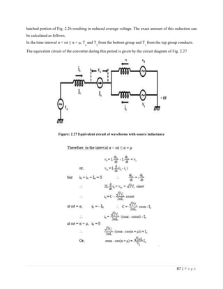 87 | P a g e
hatched portion of Fig. 2.26 resulting in reduced average voltage. The exact amount of this reduction can
be calculated as follows.
In the time interval α < ωt ≤ α + μ, T
6
and T
2
from the bottom group and T
1
from the top group conducts.
The equivalent circuit of the converter during this period is given by the circuit diagram of Fig. 2.27
Figure: 2.27 Equivalent circuit of waveforms with source inductance
.
 