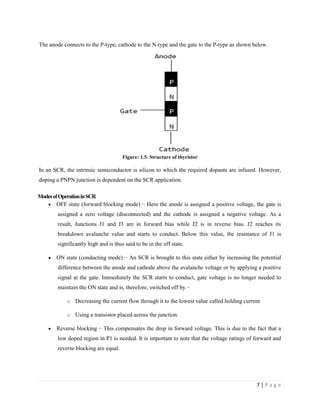 7 | P a g e
The anode connects to the P-type, cathode to the N-type and the gate to the P-type as shown below.
Figure: 1.5. Structure of thyristor
In an SCR, the intrinsic semiconductor is silicon to which the required dopants are infused. However,
doping a PNPN junction is dependent on the SCR application.
ModesofOperationinSCR
 OFF state (forward blocking mode) − Here the anode is assigned a positive voltage, the gate is
assigned a zero voltage (disconnected) and the cathode is assigned a negative voltage. As a
result, Junctions J1 and J3 are in forward bias while J2 is in reverse bias. J2 reaches its
breakdown avalanche value and starts to conduct. Below this value, the resistance of J1 is
significantly high and is thus said to be in the off state.
 ON state (conducting mode) − An SCR is brought to this state either by increasing the potential
difference between the anode and cathode above the avalanche voltage or by applying a positive
signal at the gate. Immediately the SCR starts to conduct, gate voltage is no longer needed to
maintain the ON state and is, therefore, switched off by −
o Decreasing the current flow through it to the lowest value called holding current
o Using a transistor placed across the junction.
 Reverse blocking − This compensates the drop in forward voltage. This is due to the fact that a
low doped region in P1 is needed. It is important to note that the voltage ratings of forward and
reverse blocking are equal.
 