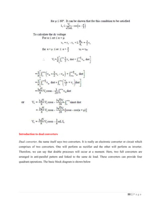88 | P a g e
Introduction to dual converters
Dual converter, the name itself says two converters. It is really an electronic converter or circuit which
comprises of two converters. One will perform as rectifier and the other will perform as inverter.
Therefore, we can say that double processes will occur at a moment. Here, two full converters are
arranged in anti-parallel pattern and linked to the same dc load. These converters can provide four
quadrant operations. The basic block diagram is shown below
 