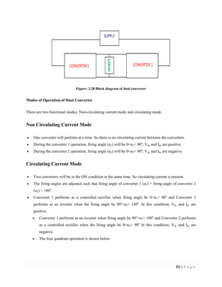 89 | P a g e
Figure: 2.28 Block diagram of dual converter
Modes of Operation of Dual Converter
There are two functional modes: Non-circulating current mode and circulating mode.
Non Circulating Current Mode
 One converter will perform at a time. So there is no circulating current between the converters.
 During the converter 1 operation, firing angle (α1) will be 0<α1< 90o
; Vdc and Idc are positive.
 During the converter 2 operation, firing angle (α2) will be 0<α2< 90o
; Vdc and Idc are negative.
Circulating Current Mode
 Two converters will be in the ON condition at the same time. So circulating current is present.
 The firing angles are adjusted such that firing angle of converter 1 (α1) + firing angle of converter 2
(α2) = 180o
.
 Converter 1 performs as a controlled rectifier when firing angle be 0<α1< 90o
and Converter 2
performs as an inverter when the firing angle be 90o
<α2< 180o
. In this condition, Vdc and Idc are
positive.
 Converter 1 performs as an inverter when firing angle be 90o
<α1< 180o
and Converter 2 performs
as a controlled rectifier when the firing angle be 0<α2< 90o
In this condition, Vdc and Idc are
negative.
 The four quadrant operation is shown below
 