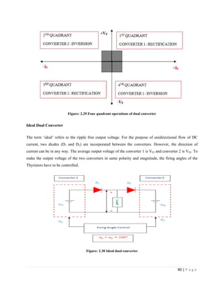 90 | P a g e
Figure: 2.29 Four quadrant operations of dual converter
Ideal Dual Converter
The term ‘ideal’ refers to the ripple free output voltage. For the purpose of unidirectional flow of DC
current, two diodes (D1 and D2) are incorporated between the converters. However, the direction of
current can be in any way. The average output voltage of the converter 1 is V01 and converter 2 is V02. To
make the output voltage of the two converters in same polarity and magnitude, the firing angles of the
Thyristors have to be controlled.
Figure: 2.30 Ideal dual converter
 