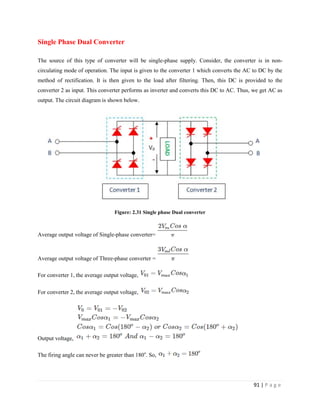 91 | P a g e
Single Phase Dual Converter
The source of this type of converter will be single-phase supply. Consider, the converter is in non-
circulating mode of operation. The input is given to the converter 1 which converts the AC to DC by the
method of rectification. It is then given to the load after filtering. Then, this DC is provided to the
converter 2 as input. This converter performs as inverter and converts this DC to AC. Thus, we get AC as
output. The circuit diagram is shown below.
Figure: 2.31 Single phase Dual converter
Average output voltage of Single-phase converter=
Average output voltage of Three-phase converter =
For converter 1, the average output voltage,
For converter 2, the average output voltage,
Output voltage,
The firing angle can never be greater than 180o
. So,
 