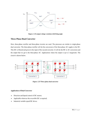 92 | P a g e
Figure: 2.32 output voltage variation with firing angle
Three Phase Dual Converter
Here, three-phase rectifier and three-phase inverter are used. The processes are similar to single-phase
dual converter. The three-phase rectifier will do the conversion of the three-phase AC supply to the DC.
This DC is filtered and given to the input of the second converter. It will do the DC to AC conversion and
the output that we get is the three-phase AC. Applications where the output is up to 2 megawatts. The
circuit is shown below.
Figure: 2.33 Three phase dual converter
Application of Dual Converter
 Direction and Speed control of DC motors.
 Applicable wherever the reversible DC is required.
 Industrial variable speed DC drives.
 