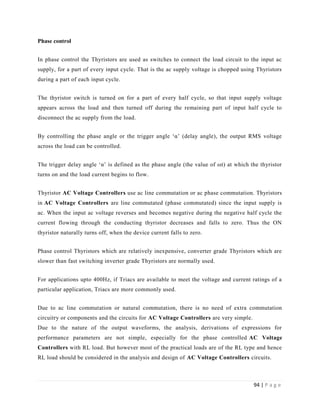 94 | P a g e
Phase control
In phase control the Thyristors are used as switches to connect the load circuit to the input ac
supply, for a part of every input cycle. That is the ac supply voltage is chopped using Thyristors
during a part of each input cycle.
The thyristor switch is turned on for a part of every half cycle, so that input supply voltage
appears across the load and then turned off during the remaining part of input half cycle to
disconnect the ac supply from the load.
By controlling the phase angle or the trigger angle ‘α’ (delay angle), the output RMS voltage
across the load can be controlled.
The trigger delay angle ‘α’ is defined as the phase angle (the value of ωt) at which the thyristor
turns on and the load current begins to flow.
Thyristor AC Voltage Controllers use ac line commutation or ac phase commutation. Thyristors
in AC Voltage Controllers are line commutated (phase commutated) since the input supply is
ac. When the input ac voltage reverses and becomes negative during the negative half cycle the
current flowing through the conducting thyristor decreases and falls to zero. Thus the ON
thyristor naturally turns off, when the device current falls to zero.
Phase control Thyristors which are relatively inexpensive, converter grade Thyristors which are
slower than fast switching inverter grade Thyristors are normally used.
For applications upto 400Hz, if Triacs are available to meet the voltage and current ratings of a
particular application, Triacs are more commonly used.
Due to ac line commutation or natural commutation, there is no need of extra commutation
circuitry or components and the circuits for AC Voltage Controllers are very simple.
Due to the nature of the output waveforms, the analysis, derivations of expressions for
performance parameters are not simple, especially for the phase controlled AC Voltage
Controllers with RL load. But however most of the practical loads are of the RL type and hence
RL load should be considered in the analysis and design of AC Voltage Controllers circuits.
 