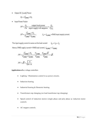 96 | P a g e
Applications of ac voltage controllers
 Lighting / Illumination control in ac power circuits.
 Induction heating.
 Industrial heating & Domestic heating.
 Transformers tap changing (on load transformer tap changing).
 Speed control of induction motors (single phase and poly phase ac induction motor
control).
 AC magnet controls.
 