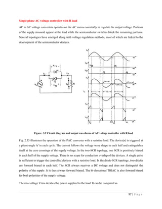 97 | P a g e
Single phase AC voltage controller with R load
AC to AC voltage converters operates on the AC mains essentially to regulate the output voltage. Portions
of the supply sinusoid appear at the load while the semiconductor switches block the remaining portions.
Several topologies have emerged along with voltage regulation methods, most of which are linked to the
development of the semiconductor devices.
Figure: 3.2 Circuit diagram and output waveforms of AC voltage controller with R load
Fig. 2.35 illustrates the operation of the PAC converter with a resistive load. The device(s) is triggered at
a phase-angle 'α' in each cycle. The current follows the voltage wave shape in each half and extinguishes
itself at the zero crossings of the supply voltage. In the two-SCR topology, one SCR is positively biased
in each half of the supply voltage. There is no scope for conduction overlap of the devices. A single pulse
is sufficient to trigger the controlled devices with a resistive load. In the diode-SCR topology, two diodes
are forward biased in each half. The SCR always receives a DC voltage and does not distinguish the
polarity of the supply. It is thus always forward biased. The bi-directional TRIAC is also forward biased
for both polarities of the supply voltage.
The rms voltage Vrms decides the power supplied to the load. It can be computed as
 