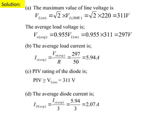 Solution:
(a) The maximum value of line voltage is
The average load voltage is;
(b) The average load current is;
(c) PIV rating of the diode is;
PIV ≥ VL(m) = 311 V
(d) The average diode current is;
V
V
V RMS
L
m
L 311
220
2
2 )
(
)
( 




V
V
V m
L
avg
o 297
311
955
.
0
955
.
0 )
(
)
( 



A
R
V
I
avg
o
avg
o 94
.
5
50
297
)
(
)
( 


A
I
I
avg
o
avg
D 07
.
2
3
94
.
5
3
)
(
)
( 


 