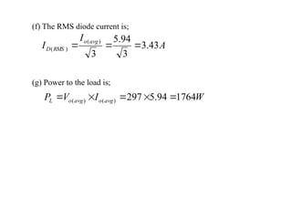 (f) The RMS diode current is;
A
I
I
avg
o
RMS
D 43
.
3
3
94
.
5
3
)
(
)
( 


(g) Power to the load is;
W
I
V
P avg
o
avg
o
L 1764
94
.
5
297
)
(
)
( 




 