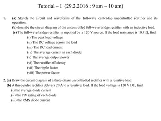 Tutorial – I (29.2.2016 : 9 am ~ 10 am)
1. (a) Sketch the circuit and waveforms of the full-wave center-tap uncontrolled rectifier and its
operation.
(b) describe the circuit diagram of the uncontrolled full-wave bridge rectifier with an inductive load.
(c) The full-wave bridge rectifier is supplied by a 120 V source. If the load resistance is 10.8 Ω, find
(i) The peak load voltage
(ii) The DC voltage across the load
(iii) The DC load current
(iv) The average current in each diode
(v) The average output power
(vi) The rectifier efficiency
(vii) The ripple factor
(viii) The power factor
2. (a) Draw the circuit diagram of a three-phase uncontrolled rectifier with a resistive load.
(b) A three-pulse rectifier delivers 20 A to a resistive load. If the load voltage is 120 V DC, find
(i) the average diode current
(ii) the PIV rating of each diode
(iii) the RMS diode current
 
