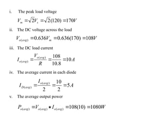 i. The peak load voltage
ii. The DC voltage across the load
iii. The DC load current
iv. The average current in each diode
v. The average output power
V
V
V s
m 170
)
120
(
2
2 


V
V
V m
avg
o 108
)
170
(
636
.
0
636
.
0
)
( 


A
R
V
I
avg
o
avg
o 10
8
.
10
108
)
(
)
( 


A
I
I
avg
o
avg
D 5
2
10
2
)
(
)
( 


W
I
V
P avg
o
avg
o
avg
o 1080
)
10
(
108
)
(
)
(
)
( 



 
