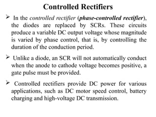 Controlled Rectifiers
 In the controlled rectifier (phase-controlled rectifier),
the diodes are replaced by SCRs. These circuits
produce a variable DC output voltage whose magnitude
is varied by phase control, that is, by controlling the
duration of the conduction period.
 Unlike a diode, an SCR will not automatically conduct
when the anode to cathode voltage becomes positive, a
gate pulse must be provided.
 Controlled rectifiers provide DC power for various
applications, such as DC motor speed control, battery
charging and high-voltage DC transmission.
 
