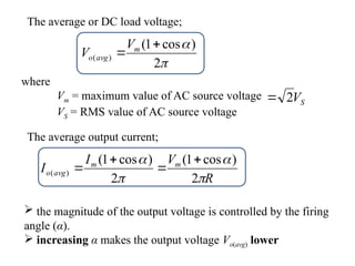 

2
)
cos
1
(
)
(

 m
avg
o
V
V
where
Vm = maximum value of AC source voltage
VS = RMS value of AC source voltage
The average or DC load voltage;
S
V
2

The average output current;
R
V
I
I m
m
avg
o




2
)
cos
1
(
2
)
cos
1
(
)
(




 the magnitude of the output voltage is controlled by the firing
angle (α).
 increasing α makes the output voltage Vo(avg) lower
 