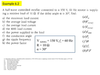 Example 6.2
?
?
)
(


L
avg
o
P
V
F
P
h
f
g
f
P
e
I
d
I
c
V
b
I
a
r
L
RMS
avg
o
avg
o
m
.
)
(
)
(
)
(
)
(
)
(
)
(
)
(
)
(
)
(
)
(

A single-phase, half-wave, controlled rectifier connected to a 150 V, 60 Hz source is supplying a resistive load of 10 Ω. If the delay angle α is 30º, find
(i) The maximum load current
(ii) The average load voltage
(iii) The average load current
(iv) The RMS load current
(v) The power supplied to the load
(vi) The conduction angle
(vii) The ripple frequency
(viii) The power factor
V S(RMS) = 150 V, fs = 60 Hz
R = 10 Ω
α = 30º
 